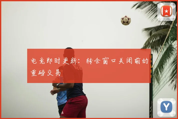 电竞即时更新：转会窗口关闭前的重磅交易