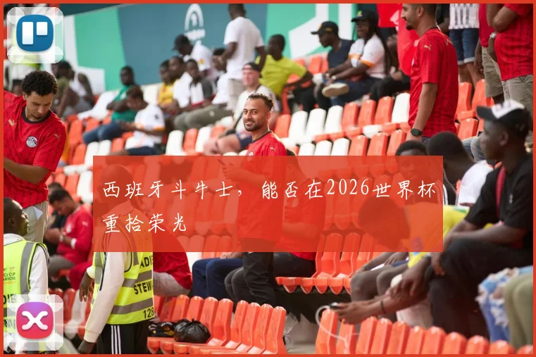 西班牙斗牛士，能否在2026世界杯重拾荣光