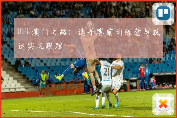 UFC澳门之路：选手赛前训练营与抵达实况跟踪