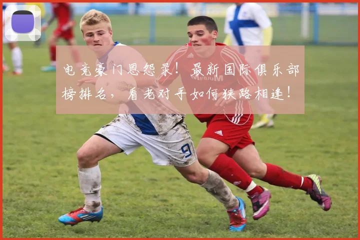 电竞豪门恩怨录！最新国际俱乐部榜排名，看老对手如何狭路相逢！