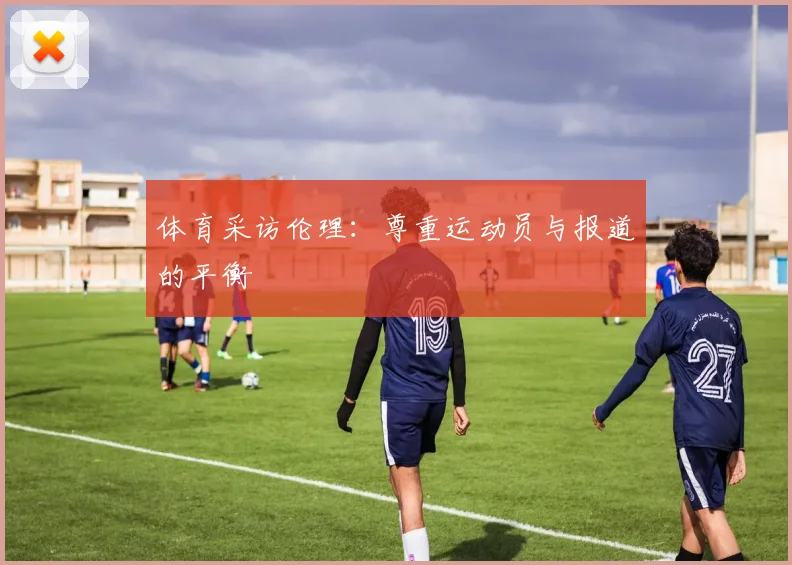 体育采访伦理：尊重运动员与报道的平衡
