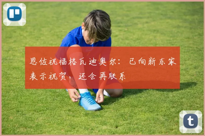 恩佐祝福格瓦迪奥尔:已向新东家表示祝贺,还会再联系
