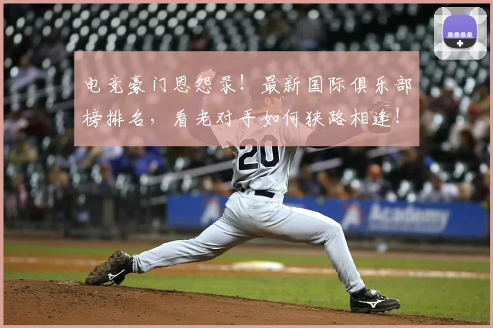 电竞豪门恩怨录!最新国际俱乐部榜排名,看老对手如何狭路相逢!