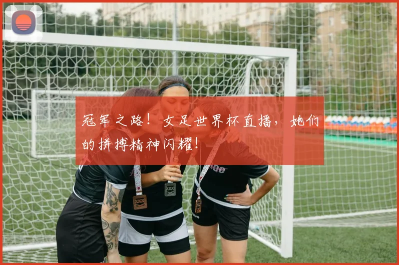 冠军之路!女足世界杯直播,她们的拼搏精神闪耀!