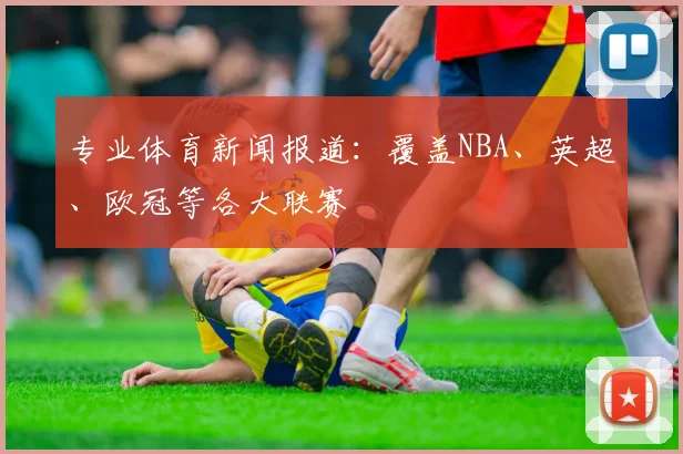 专业体育新闻报道：覆盖NBA、英超、欧冠等各大联赛