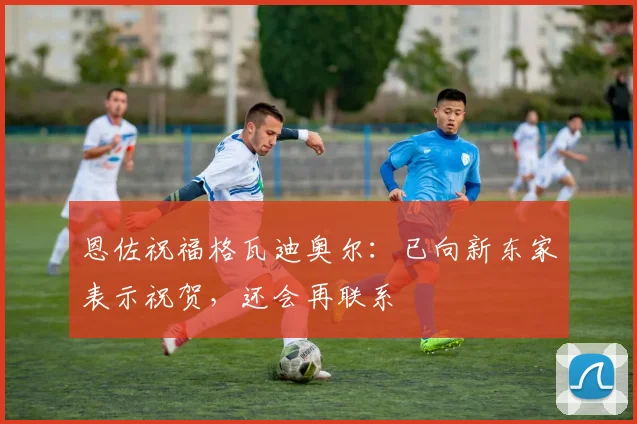 恩佐祝福格瓦迪奥尔：已向新东家表示祝贺，还会再联系
