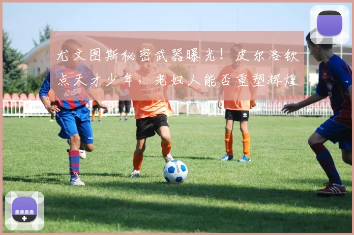 尤文图斯秘密武器曝光！皮尔洛钦点天才少年，老妇人能否重塑辉煌